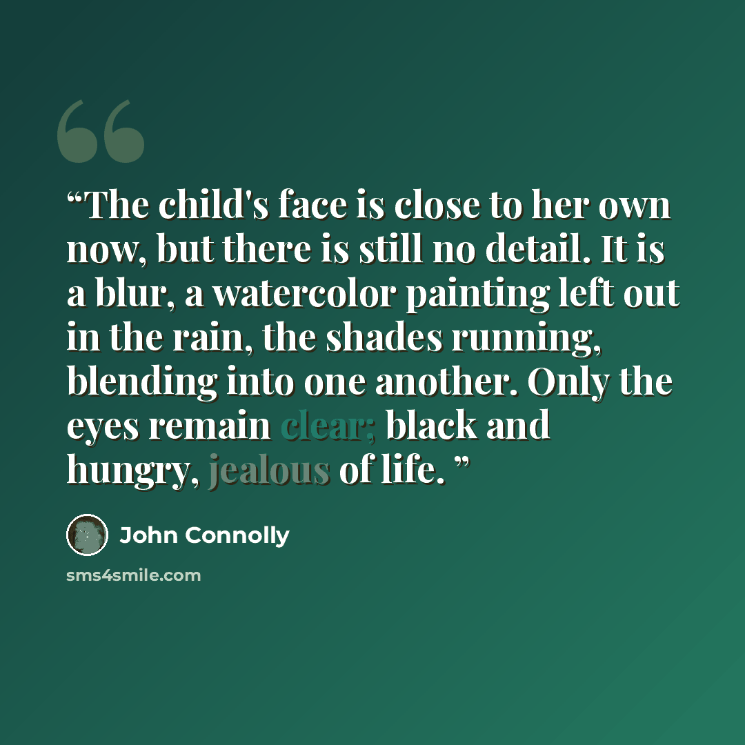“The child's face is close to her own now, but there is still no detail. It is a blur, a watercolor painting left out in the rain, the shades running, blending into one another. Only the eyes remain clear; black and hungry, jealous of life.” quote by John Connolly