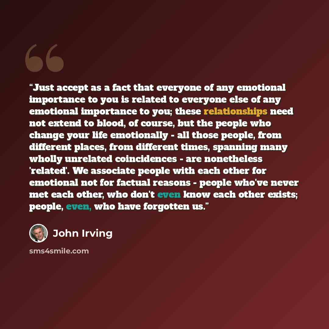 “Just accept as a fact that everyone of any emotional importance to you is related to everyone else of any emotional importance to you; these relationships need not extend to blood, of course, but the people who change your life emotionally - all those people, from different places, from different…” quote by John Irving