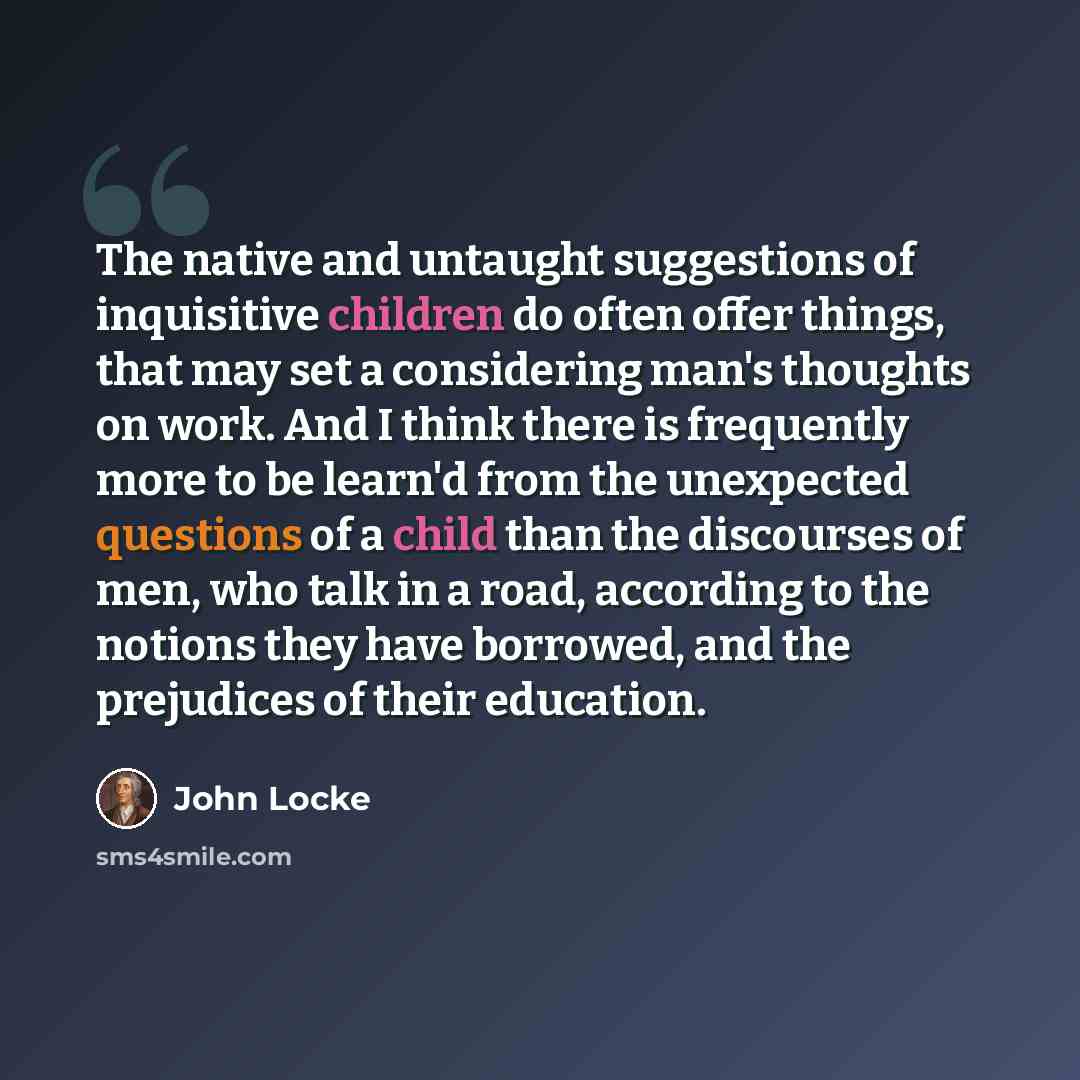 “The native and untaught suggestions of inquisitive children do often offer things, that may set a considering man's thoughts on work. And I think there is frequently more to be learn'd from the unexpected questions of a child than the discourses of men, who talk in a road, according to the notions…” quote by John Locke