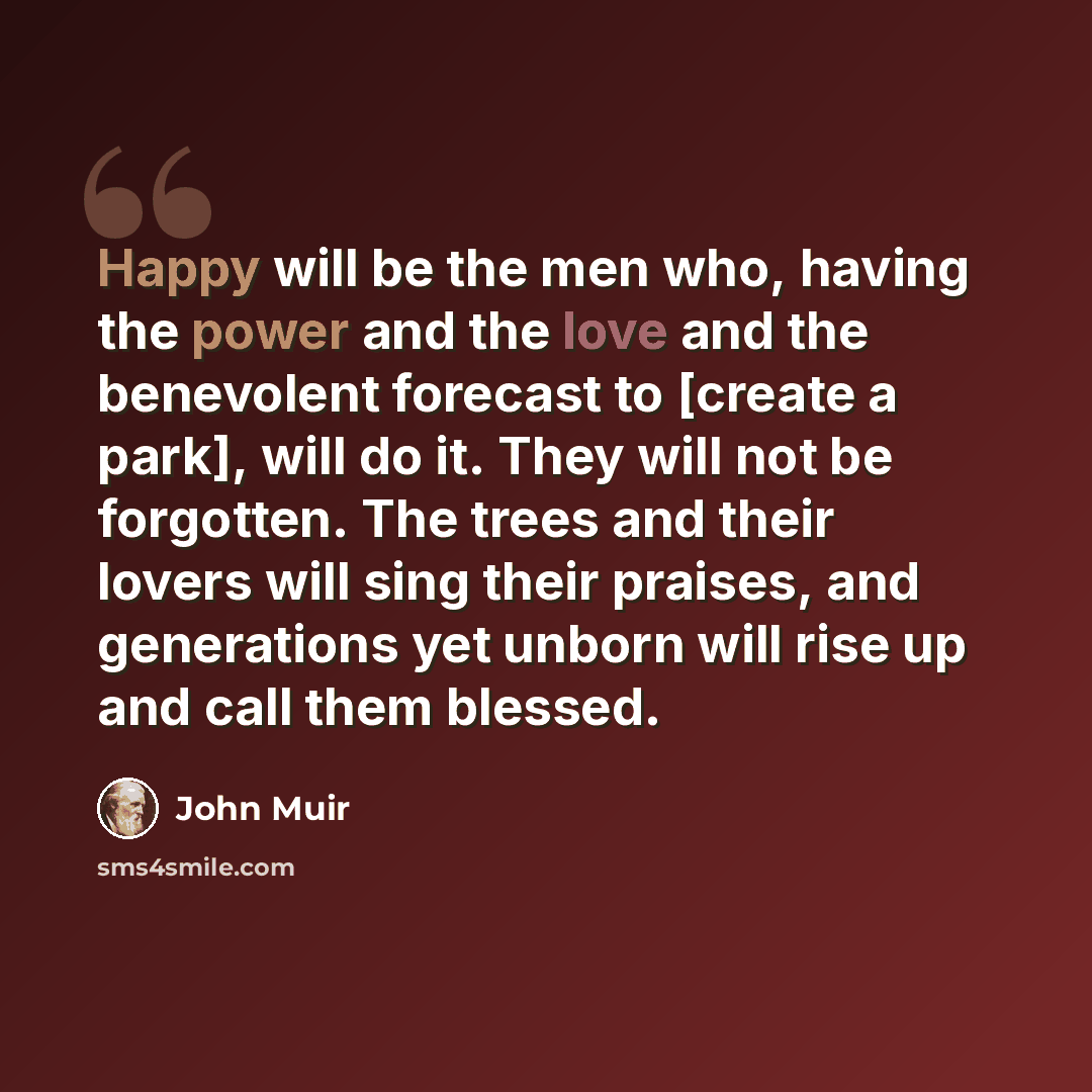 “Happy will be the men who, having the power and the love and the benevolent forecast to [create a park], will do it. They will not be forgotten. The trees and their lovers will sing their praises, and generations yet unborn will rise up and call them blessed.” quote by John Muir