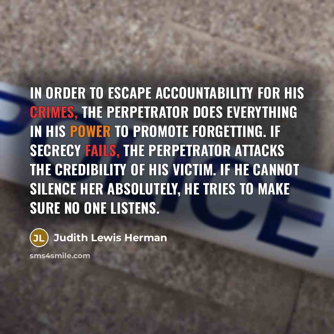“In order to escape accountability for his crimes, the perpetrator does everything in his power to promote forgetting. If secrecy fails, the perpetrator attacks the credibility of his victim. If he cannot silence her absolutely, he tries to make sure no one listens.” quote by Judith Lewis Herman