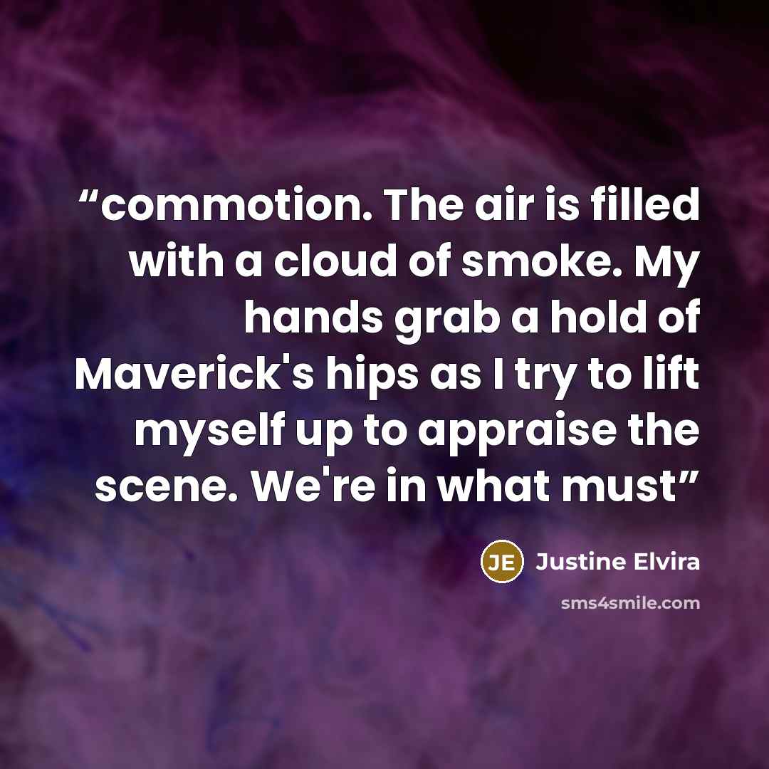 “commotion. The air is filled with a cloud of smoke. My hands grab a hold of Maverick's hips as I try to lift myself up to appraise the scene. We're in what must” quote by Justine Elvira