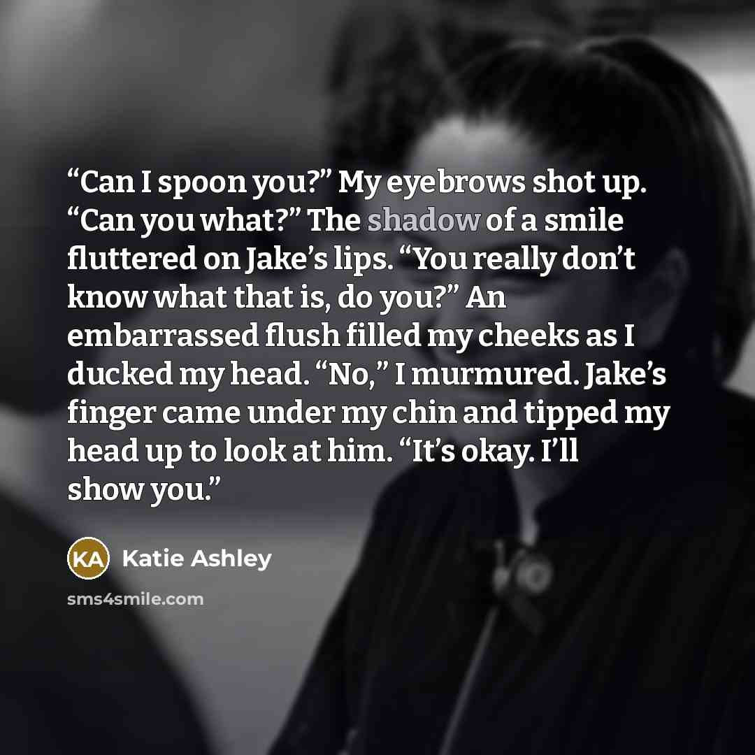 “Can I spoon you?” My eyebrows shot up. “Can you what?” The shadow of a smile fluttered on Jake’s lips. “You really don’t know what that is, do you?” An embarrassed flush filled my cheeks as I ducked my head. “No,” I murmured. Jake’s finger came under my chin and tipped my head up to look at him…” quote by Katie Ashley