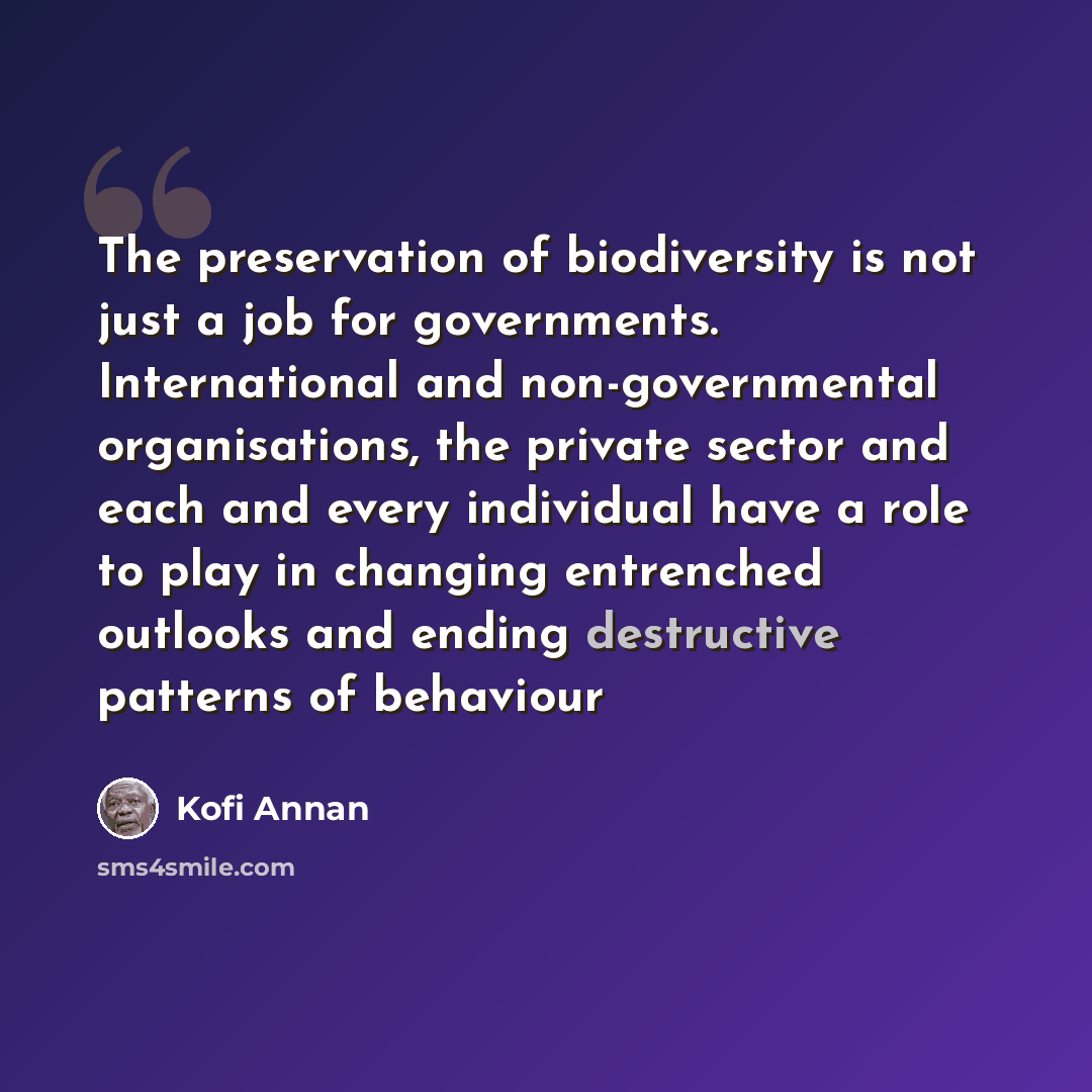 “The preservation of biodiversity is not just a job for governments. International and non-governmental organisations, the private sector and each and every individual have a role to play in changing entrenched outlooks and ending destructive patterns of behaviour” quote by Kofi Annan