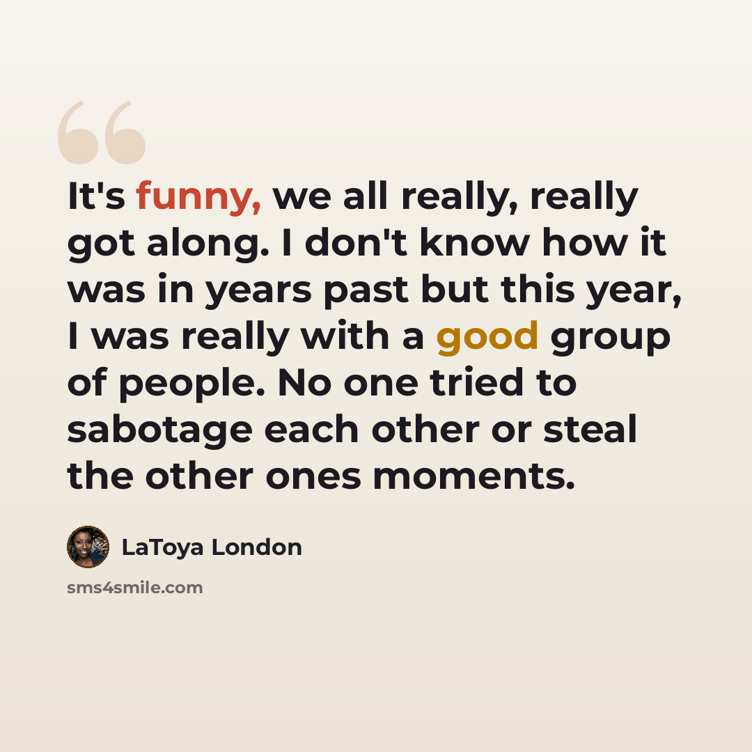 “It's funny, we all really, really got along. I don't know how it was in years past but this year, I was really with a good group of people. No one tried to sabotage each other or steal the other ones moments.” quote by LaToya London