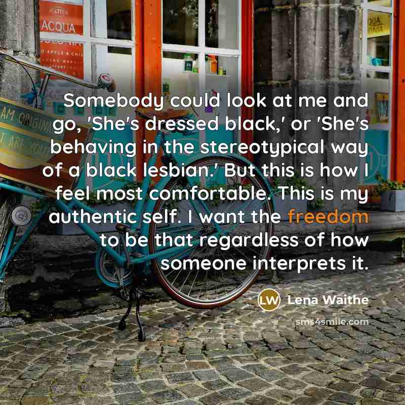 “Somebody could look at me and go, 'She's dressed black,' or 'She's behaving in the stereotypical way of a black lesbian.' But this is how I feel most comfortable. This is my authentic self. I want the freedom to be that regardless of how someone interprets it.” quote by Lena Waithe