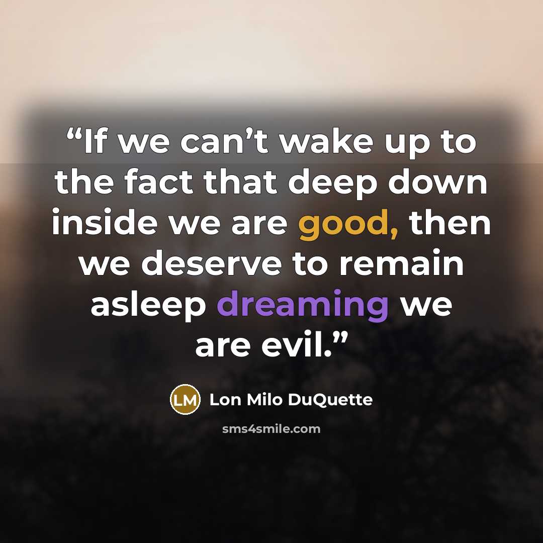 “If we can’t wake up to the fact that deep down inside we are good, then we deserve to remain asleep dreaming we are evil.” quote by Lon Milo DuQuette