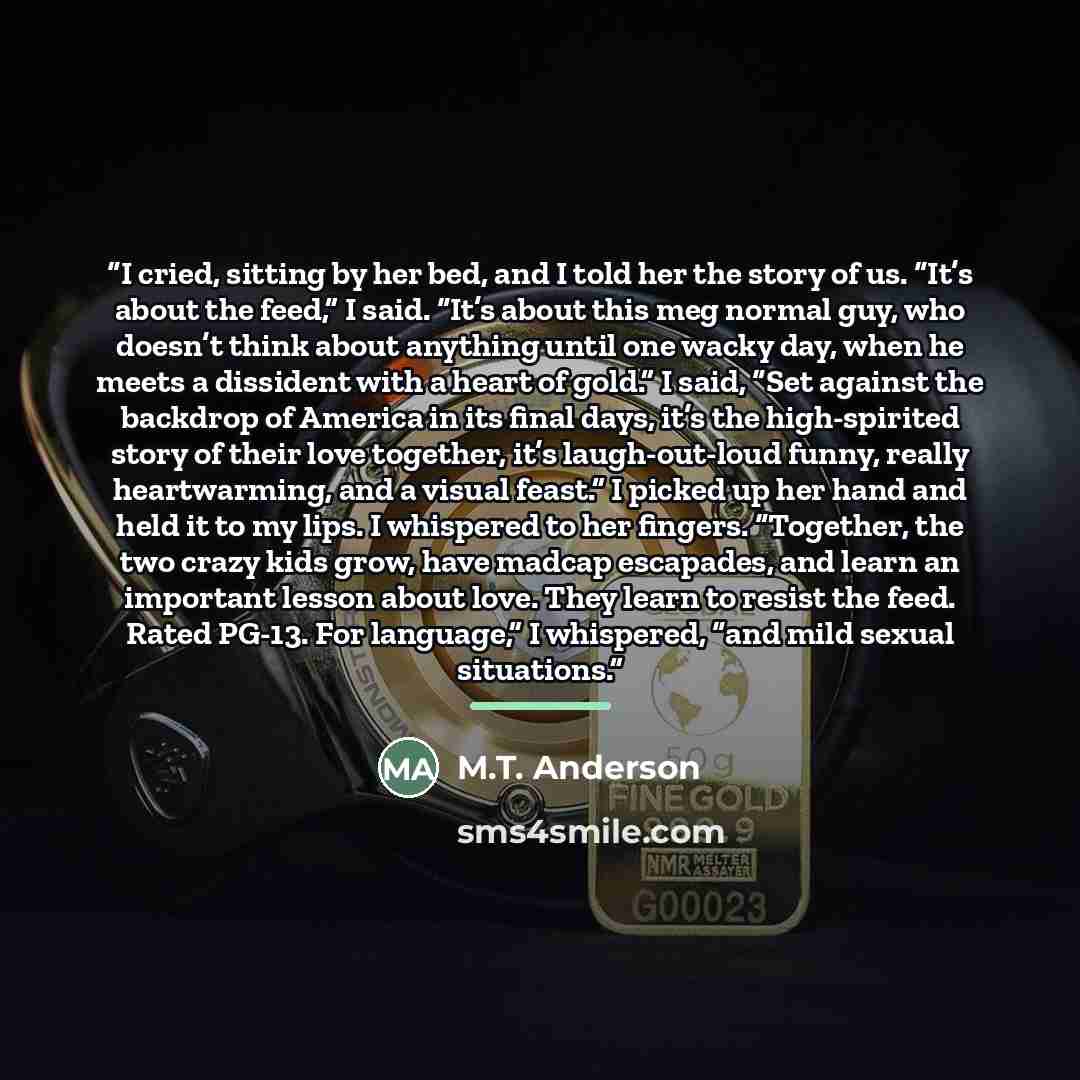 “I cried, sitting by her bed, and I told her the story of us. “It’s about the feed,” I said. “It’s about this meg normal guy, who doesn’t think about anything until one wacky day, when he meets a dissident with a heart of gold.” I said, “Set against the backdrop of America in its final days, it’s…” quote by M.T. Anderson