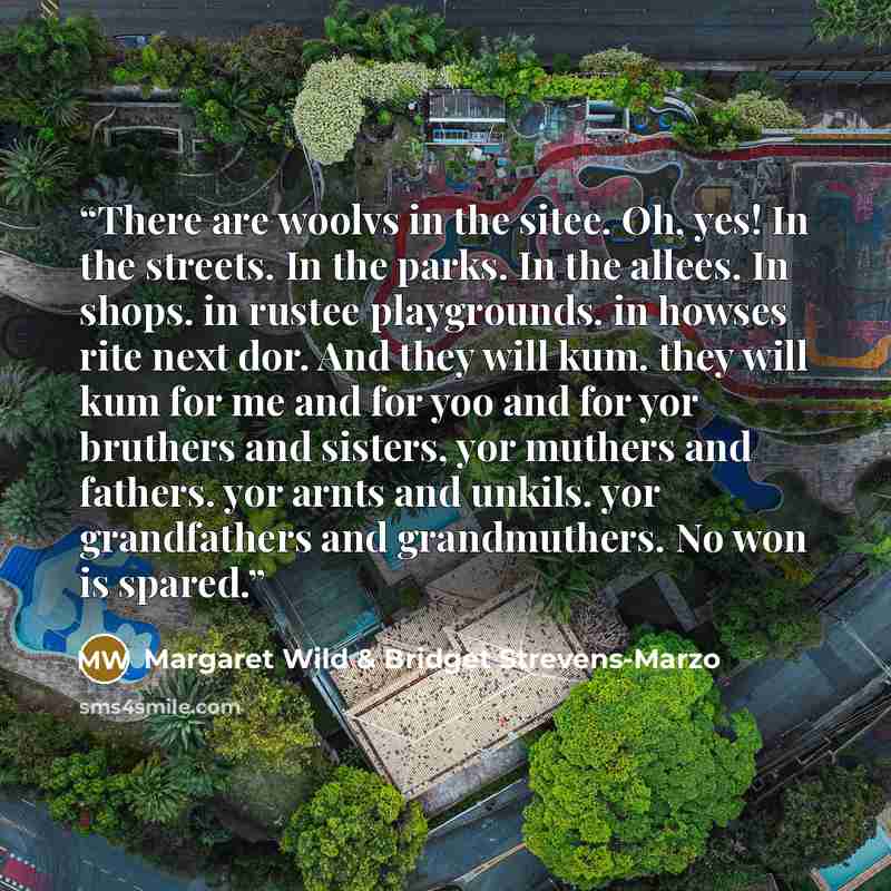 “There are woolvs in the sitee. Oh, yes! In the streets. In the parks. In the allees. In shops. in rustee playgrounds. in howses rite next dor. And they will kum. they will kum for me and for yoo and for yor bruthers and sisters, yor muthers and fathers. yor arnts and unkils. yor grandfathers and…” quote by Margaret Wild & Bridget Strevens-Marzo