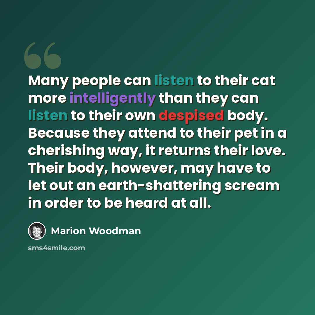 “Many people can listen to their cat more intelligently than they can listen to their own despised body. Because they attend to their pet in a cherishing way, it returns their love. Their body, however, may have to let out an earth-shattering scream in order to be heard at all.” quote by Marion Woodman