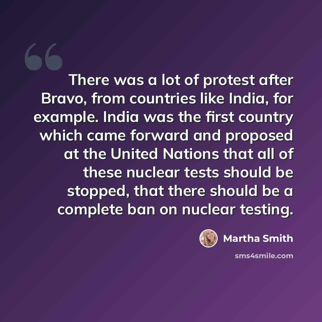 “There was a lot of protest after Bravo, from countries like India, for example. India was the first country which came forward and proposed at the United Nations that all of these nuclear tests should be stopped, that there should be a complete ban on nuclear testing.” quote by Martha Smith