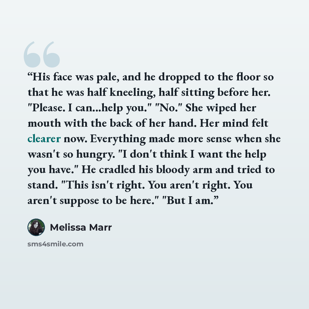 “His face was pale, and he dropped to the floor so that he was half kneeling, half sitting before her. "Please. I can...help you." "No." She wiped her mouth with the back of her hand. Her mind felt clearer now. Everything made more sense when she wasn't so hungry. "I don't think I want the help you…” quote by Melissa Marr