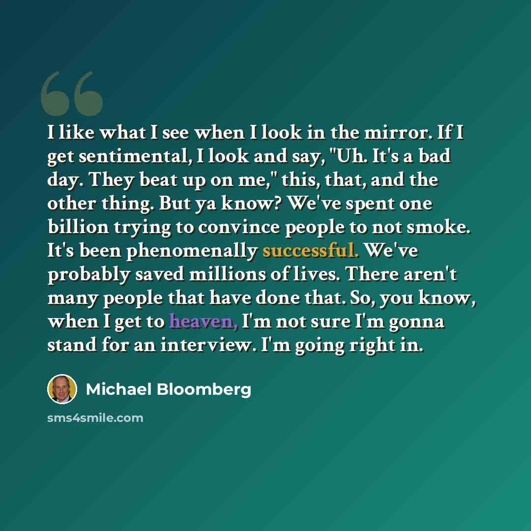 “I like what I see when I look in the mirror. If I get sentimental, I look and say, "Uh. It's a bad day. They beat up on me," this, that, and the other thing. But ya know? We've spent one billion trying to convince people to not smoke. It's been phenomenally successful. We've probably saved…” quote by Michael Bloomberg