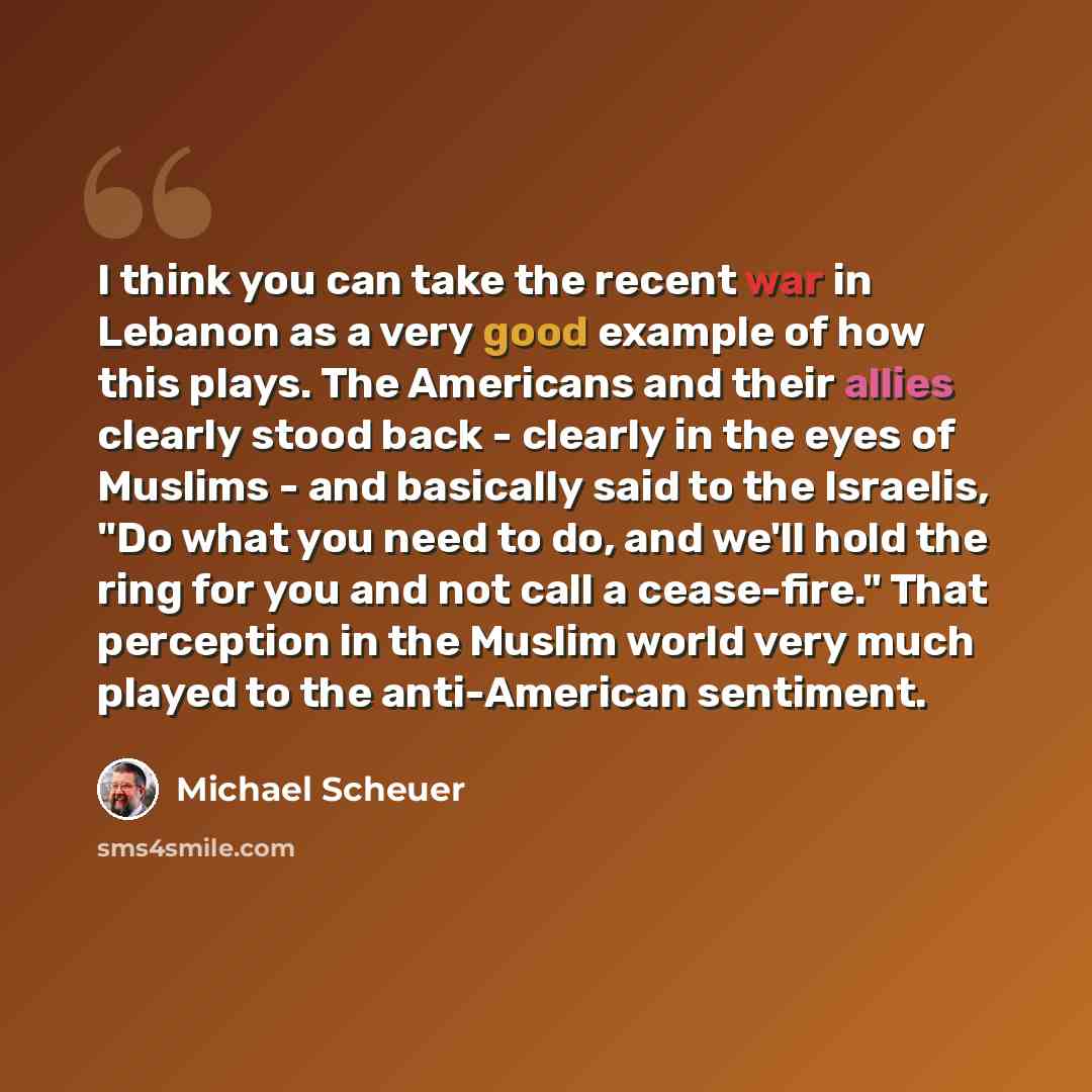 “I think you can take the recent war in Lebanon as a very good example of how this plays. The Americans and their allies clearly stood back - clearly in the eyes of Muslims - and basically said to the Israelis, "Do what you need to do, and we'll hold the ring for you and not call a cease-fire."…” quote by Michael Scheuer