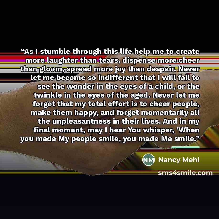 “As I stumble through this life help me to create more laughter than tears, dispense more cheer than gloom, spread more joy than despair. Never let me become so indifferent that I will fail to see the wonder in the eyes of a child, or the twinkle in the eyes of the aged. Never let me forget that my…” quote by Nancy Mehl