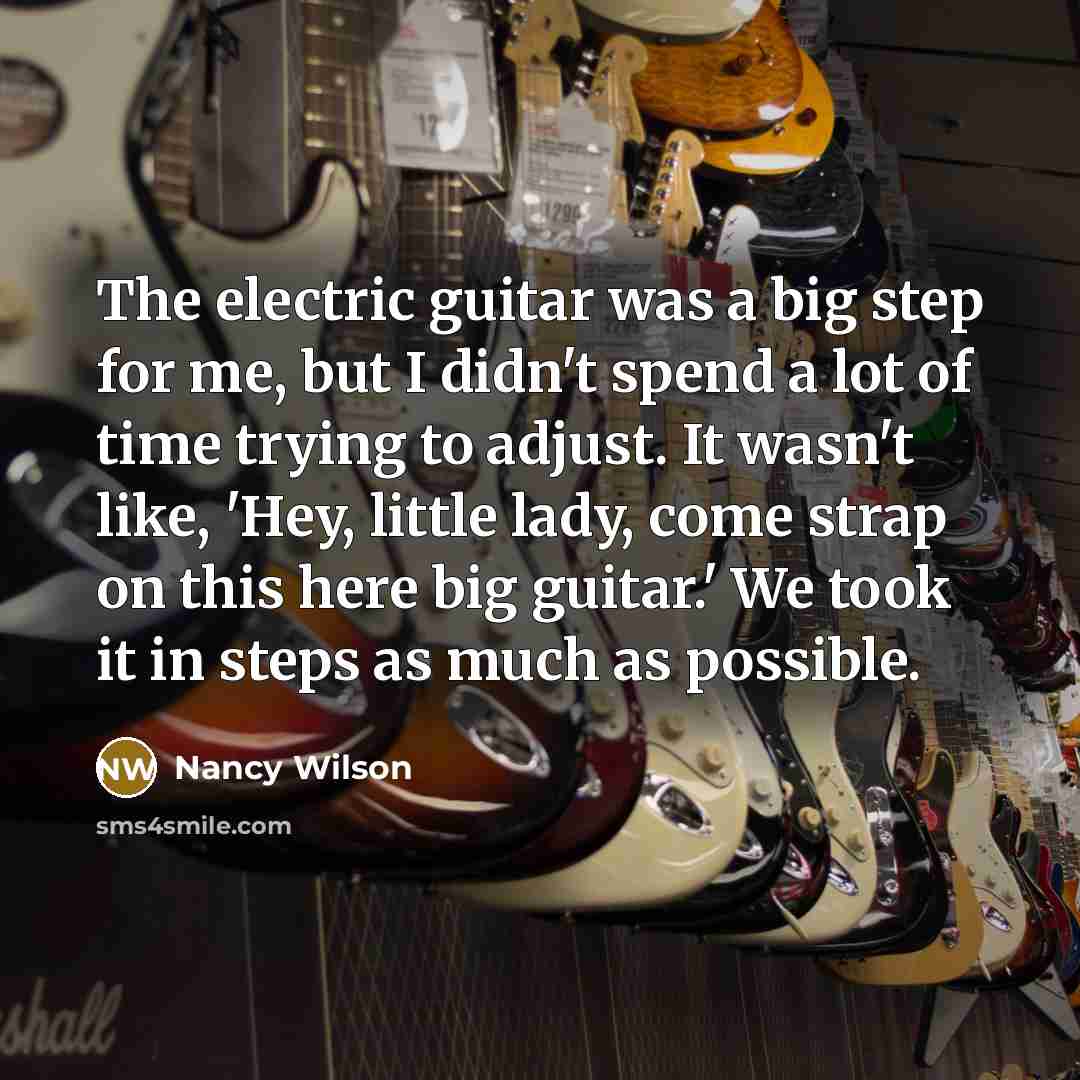 “The electric guitar was a big step for me, but I didn't spend a lot of time trying to adjust. It wasn't like, 'Hey, little lady, come strap on this here big guitar.' We took it in steps as much as possible.” quote by Nancy Wilson