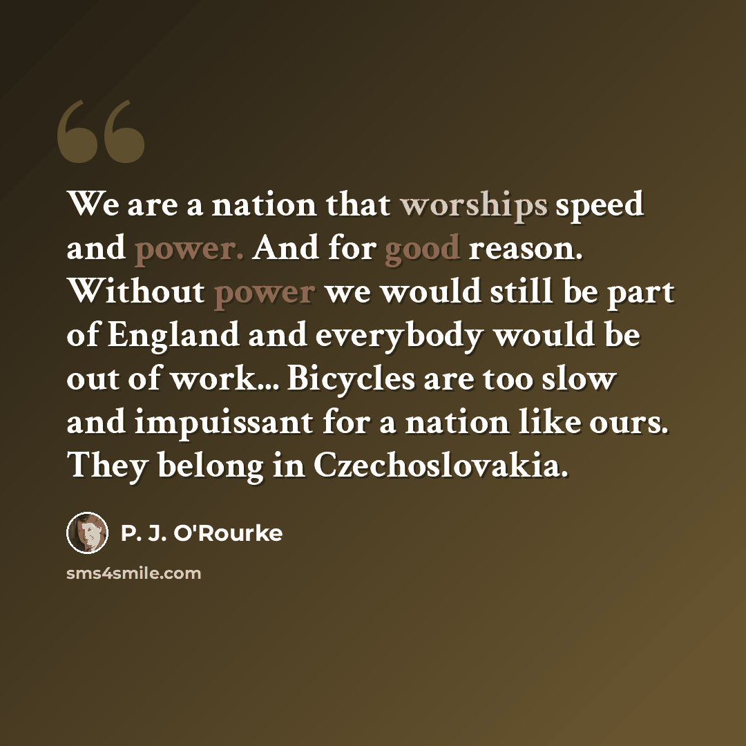 “We are a nation that worships speed and power. And for good reason. Without power we would still be part of England and everybody would be out of work... Bicycles are too slow and impuissant for a nation like ours. They belong in Czechoslovakia.” quote by P. J. O'Rourke