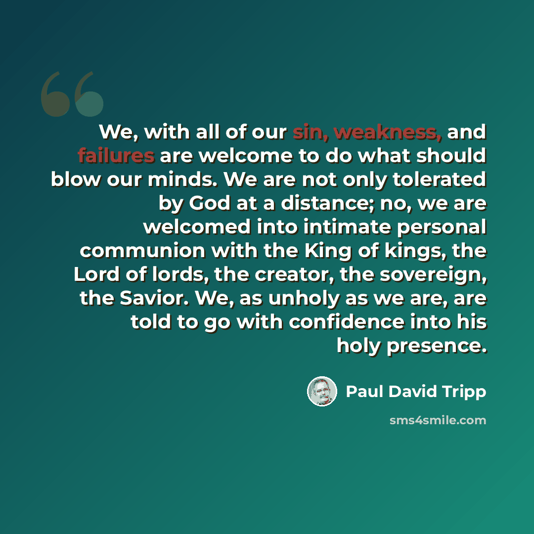 “We, with all of our sin, weakness, and failures are welcome to do what should blow our minds. We are not only tolerated by God at a distance; no, we are welcomed into intimate personal communion with the King of kings, the Lord of lords, the creator, the sovereign, the Savior. We, as unholy as we…” quote by Paul David Tripp