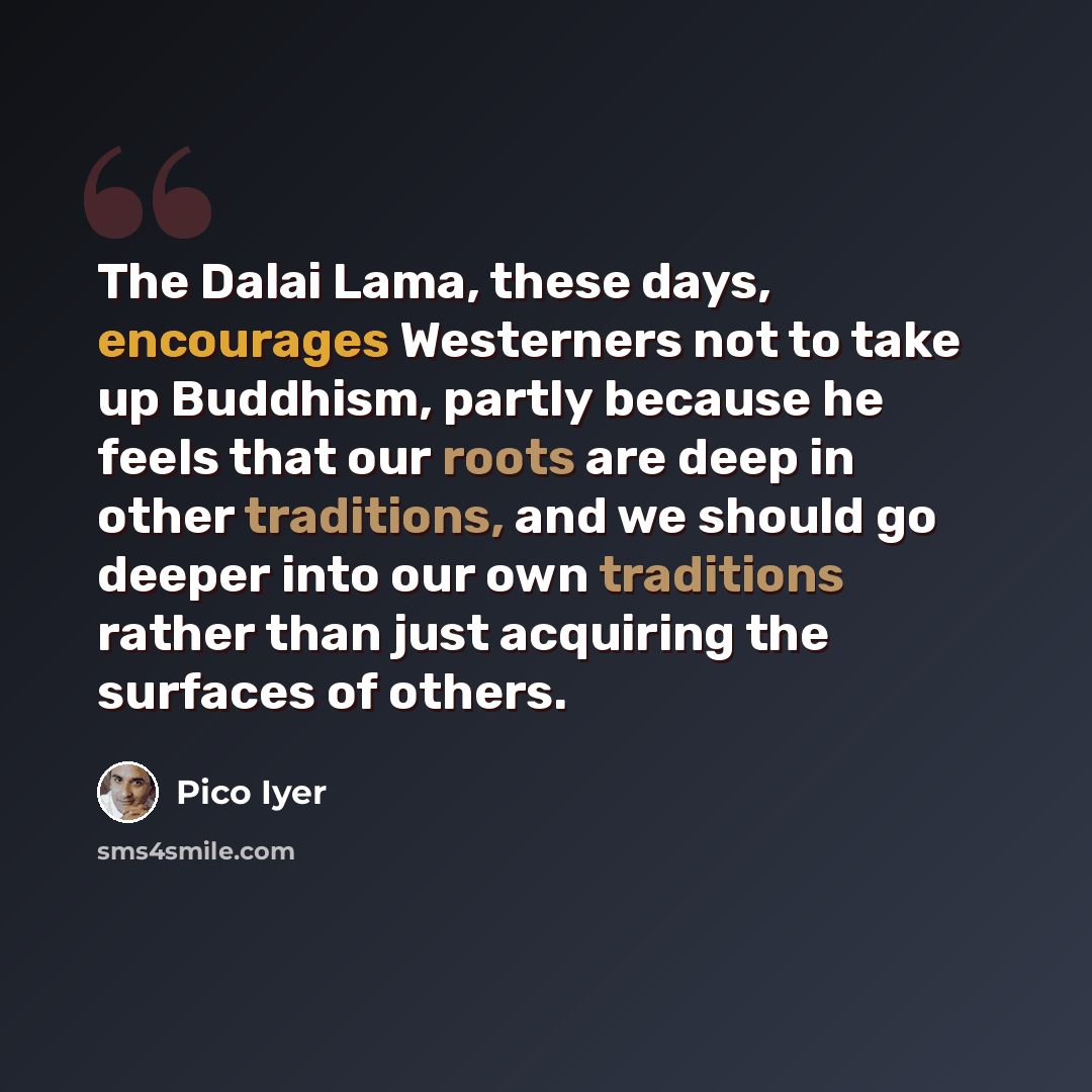 “The Dalai Lama, these days, encourages Westerners not to take up Buddhism, partly because he feels that our roots are deep in other traditions, and we should go deeper into our own traditions rather than just acquiring the surfaces of others.” quote by Pico Iyer