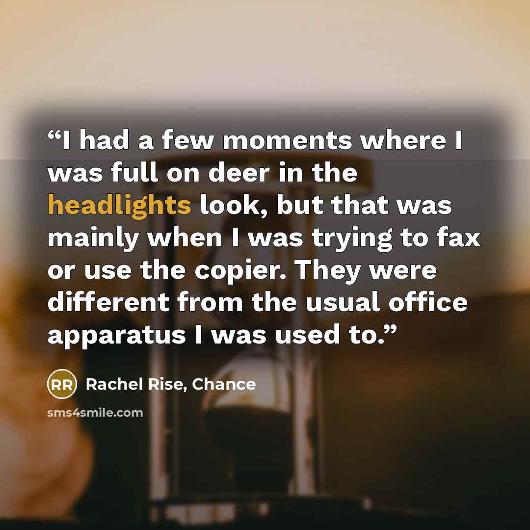 “I had a few moments where I was full on deer in the headlights look, but that was mainly when I was trying to fax or use the copier. They were different from the usual office apparatus I was used to.” quote by Rachel Rise, Chance