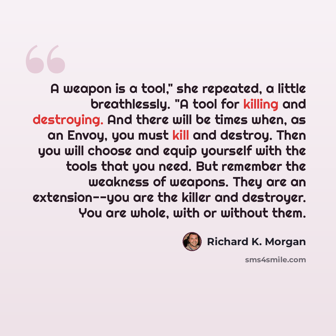 “A weapon is a tool," she repeated, a little breathlessly. "A tool for killing and destroying. And there will be times when, as an Envoy, you must kill and destroy. Then you will choose and equip yourself with the tools that you need. But remember the weakness of weapons. They are an extension--you…” quote by Richard K. Morgan