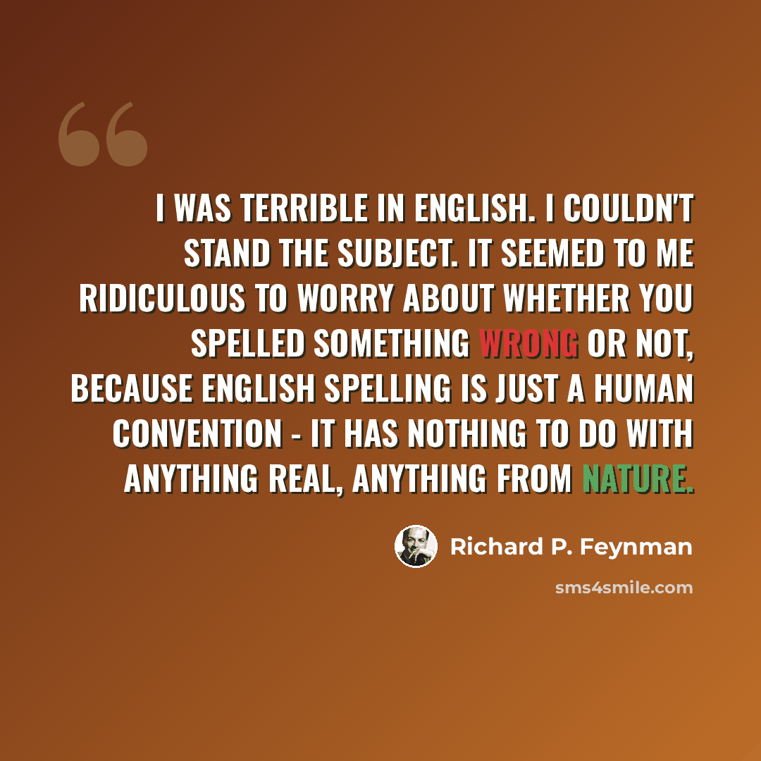 “I was terrible in English. I couldn't stand the subject. It seemed to me ridiculous to worry about whether you spelled something wrong or not, because English spelling is just a human convention - it has nothing to do with anything real, anything from nature.” quote by Richard P. Feynman