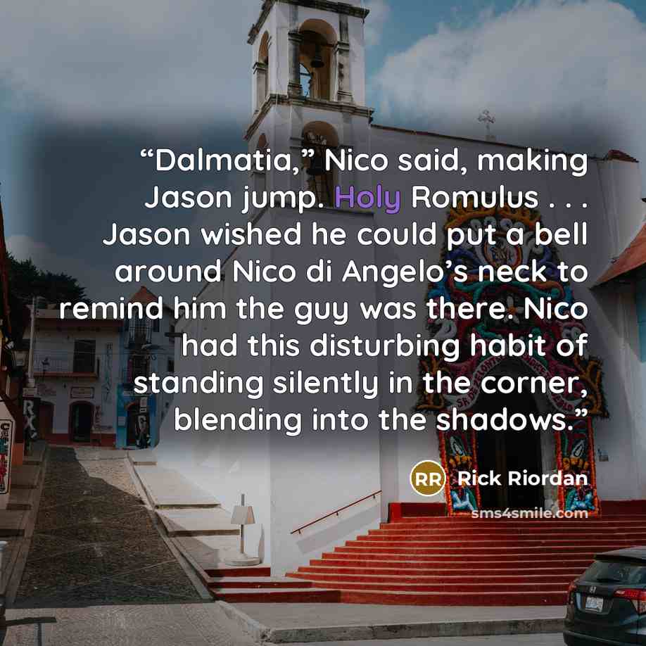 “Dalmatia,” Nico said, making Jason jump. Holy Romulus . . . Jason wished he could put a bell around Nico di Angelo’s neck to remind him the guy was there. Nico had this disturbing habit of standing silently in the corner, blending into the shadows.” quote by Rick Riordan