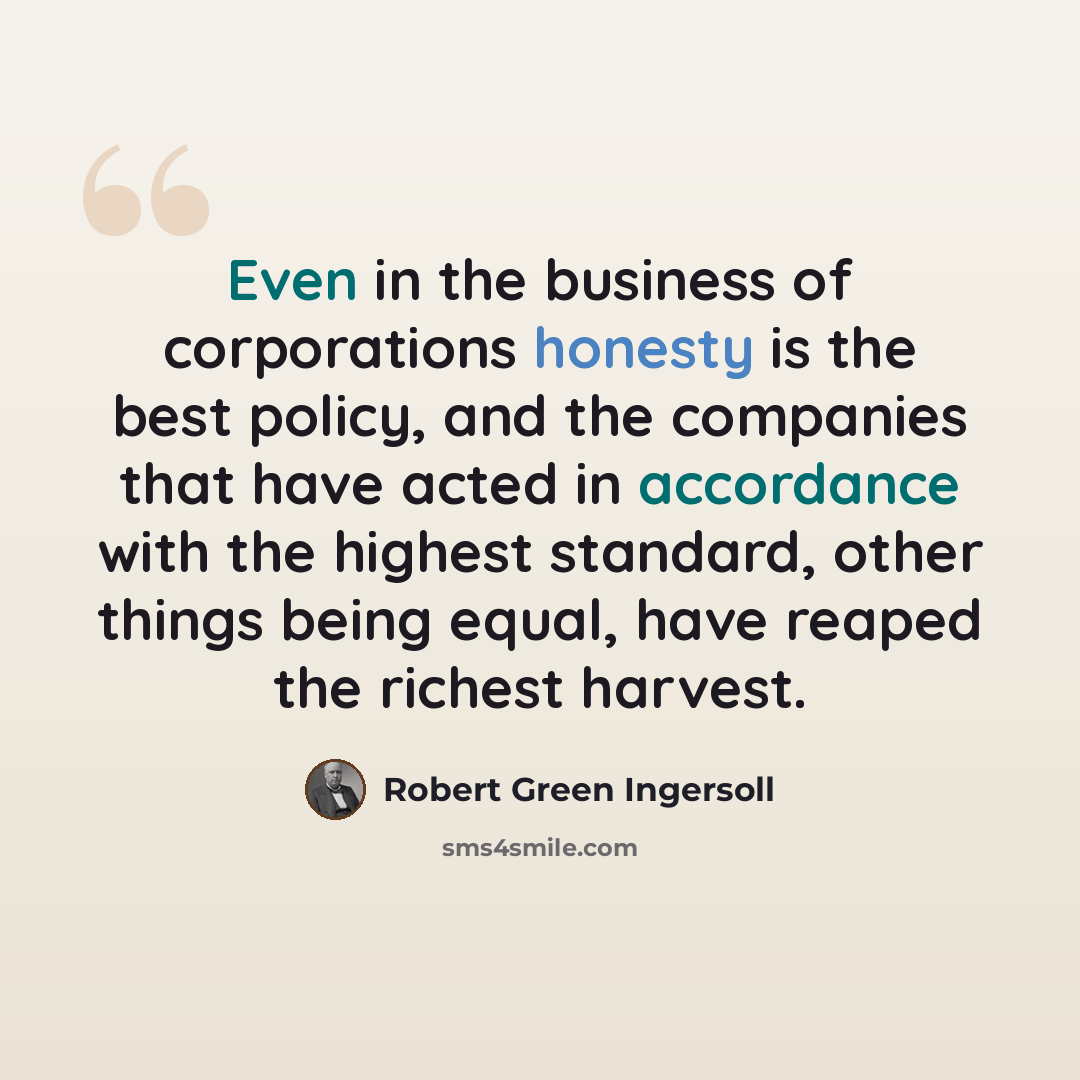 “Even in the business of corporations honesty is the best policy, and the companies that have acted in accordance with the highest standard, other things being equal, have reaped the richest harvest.” quote by Robert Green Ingersoll
