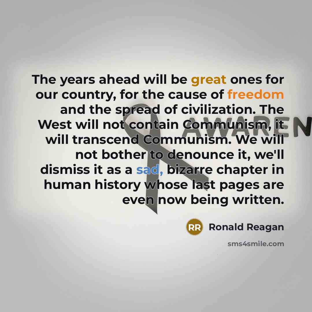 “The years ahead will be great ones for our country, for the cause of freedom and the spread of civilization. The West will not contain Communism, it will transcend Communism. We will not bother to denounce it, we'll dismiss it as a sad, bizarre chapter in human history whose last pages are even…” quote by Ronald Reagan