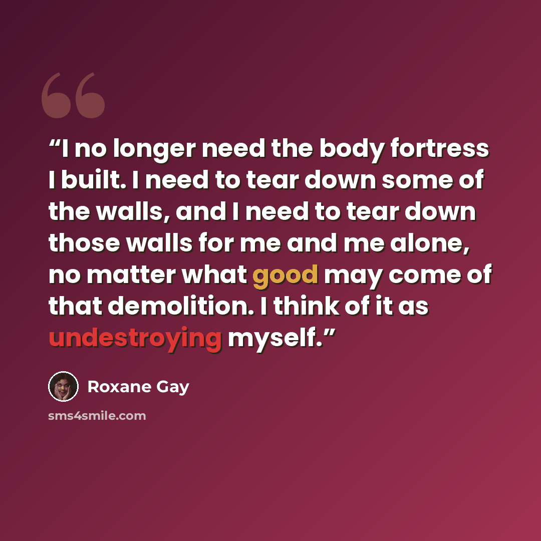“I no longer need the body fortress I built. I need to tear down some of the walls, and I need to tear down those walls for me and me alone, no matter what good may come of that demolition. I think of it as undestroying myself.” quote by Roxane Gay