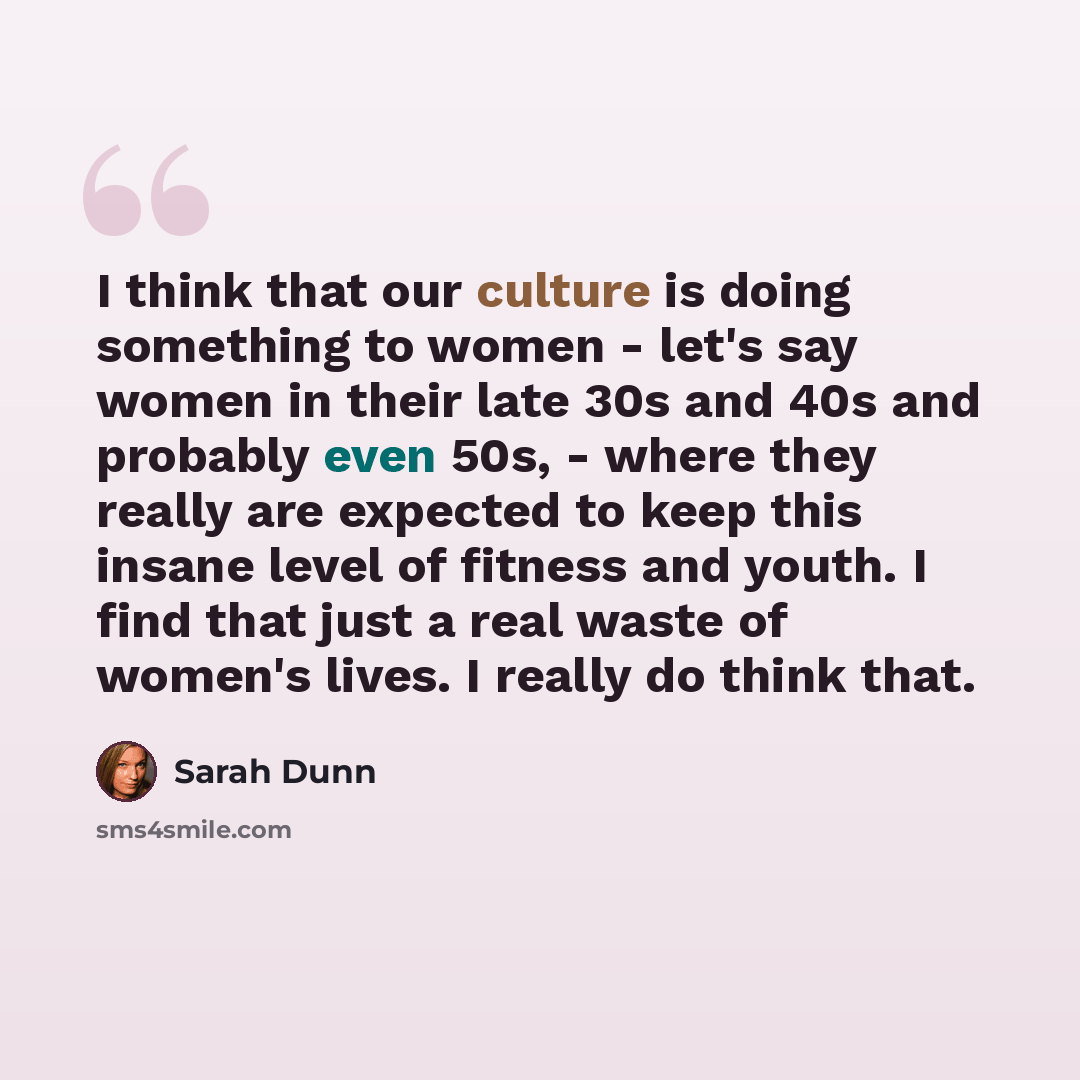“I think that our culture is doing something to women - let's say women in their late 30s and 40s and probably even 50s, - where they really are expected to keep this insane level of fitness and youth. I find that just a real waste of women's lives. I really do think that.” quote by Sarah Dunn