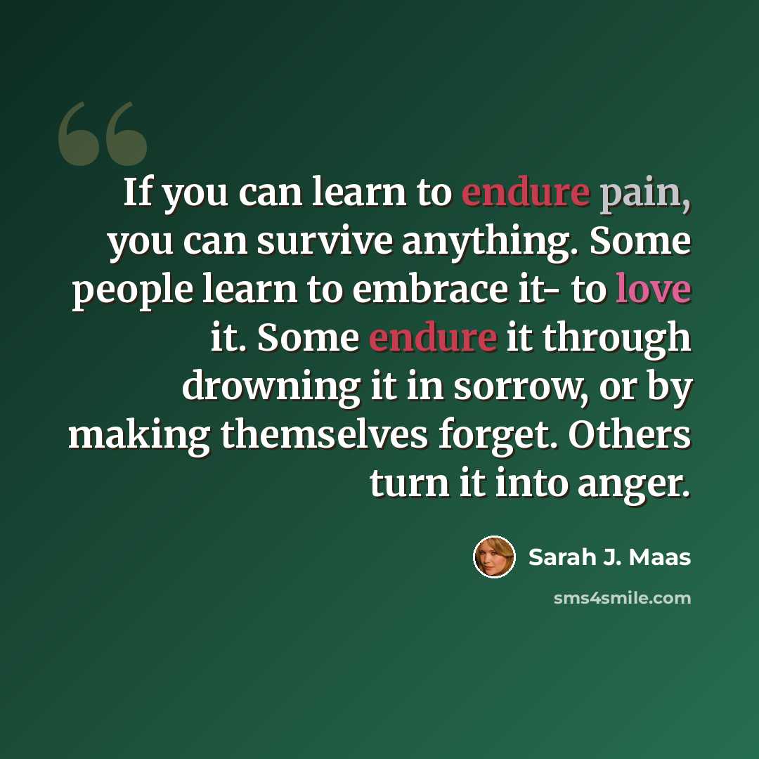 “If you can learn to endure pain, you can survive anything. Some people learn to embrace it- to love it. Some endure it through drowning it in sorrow, or by making themselves forget. Others turn it into anger.” quote by Sarah J. Maas