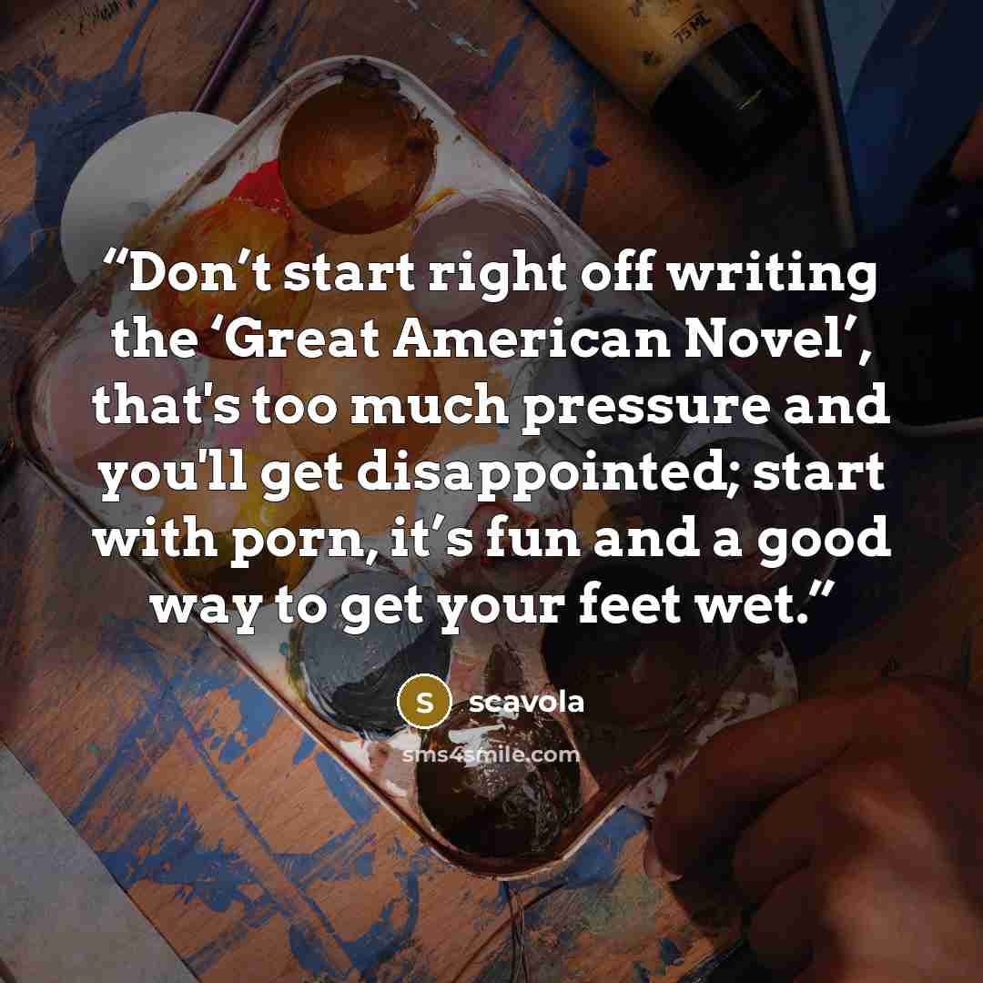 “Don’t start right off writing the ‘Great American Novel’, that's too much pressure and you'll get disappointed; start with porn, it’s fun and a good way to get your feet wet.” quote by scavola