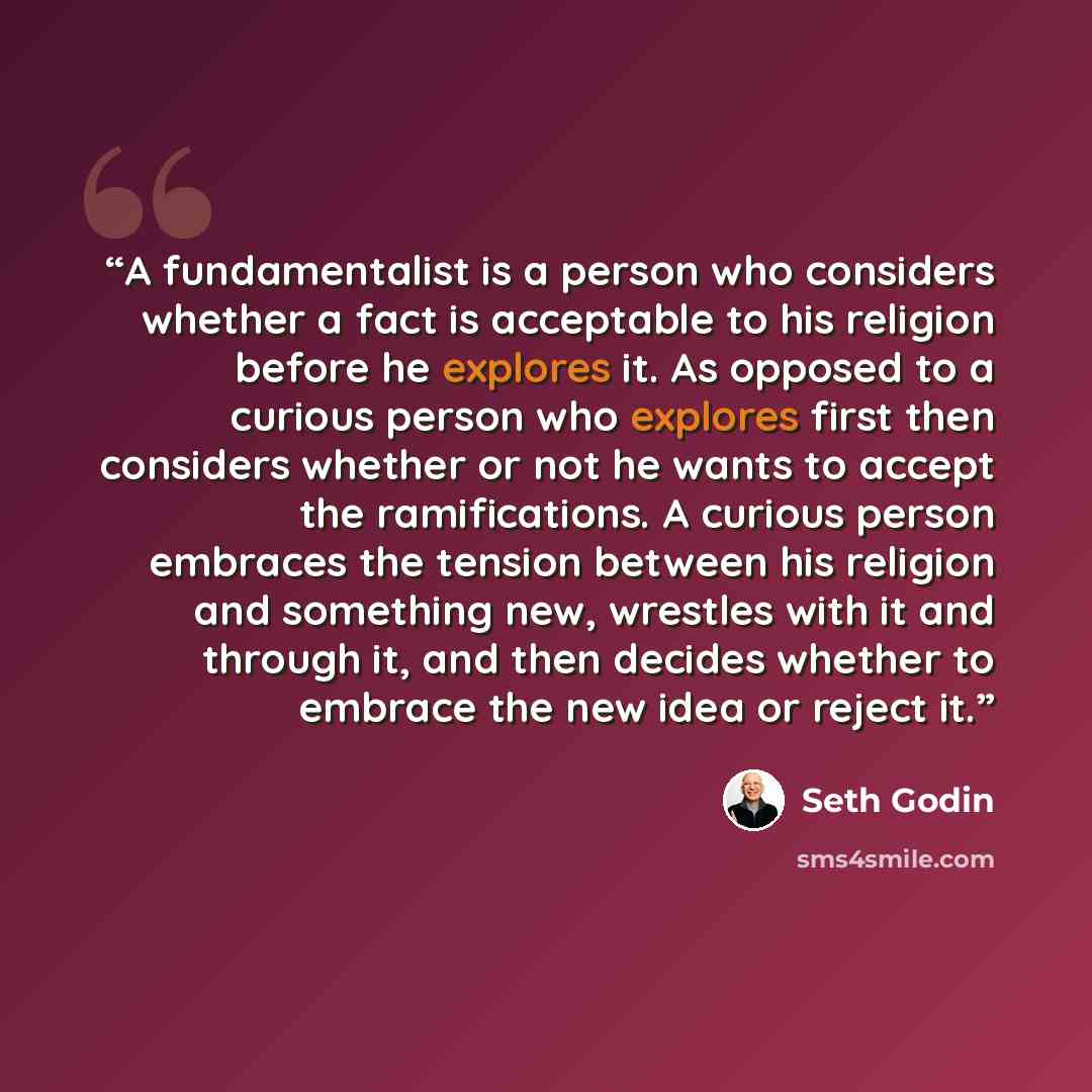 “A fundamentalist is a person who considers whether a fact is acceptable to his religion before he explores it. As opposed to a curious person who explores first then considers whether or not he wants to accept the ramifications. A curious person embraces the tension between his religion and…” quote by Seth Godin
