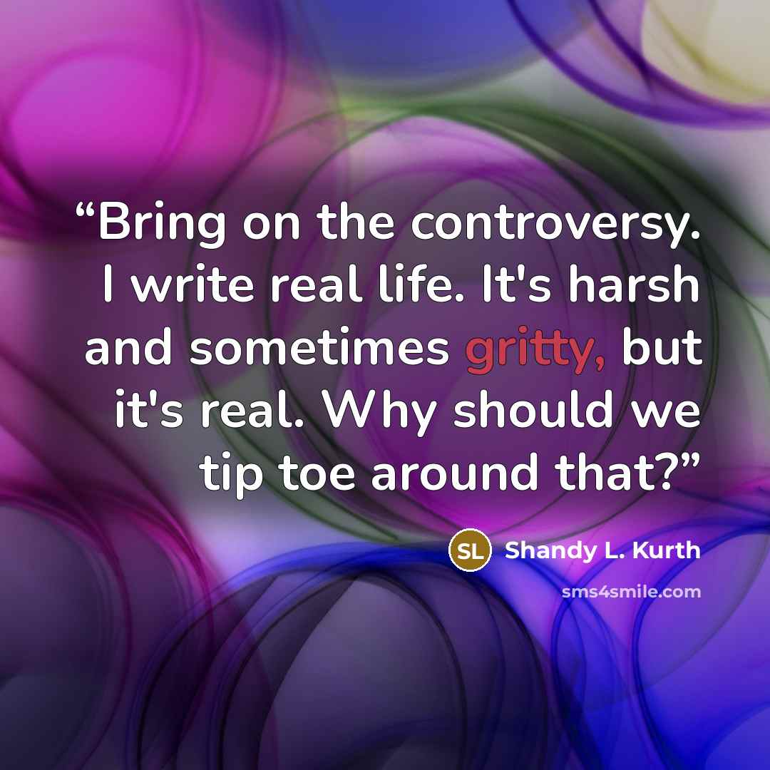 “Bring on the controversy. I write real life. It's harsh and sometimes gritty, but it's real. Why should we tip toe around that?” quote by Shandy L. Kurth