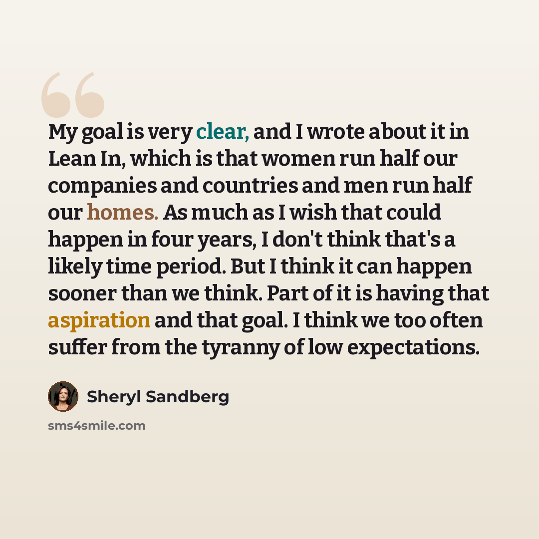 “My goal is very clear, and I wrote about it in Lean In, which is that women run half our companies and countries and men run half our homes. As much as I wish that could happen in four years, I don't think that's a likely time period. But I think it can happen sooner than we think. Part of it is…” quote by Sheryl Sandberg