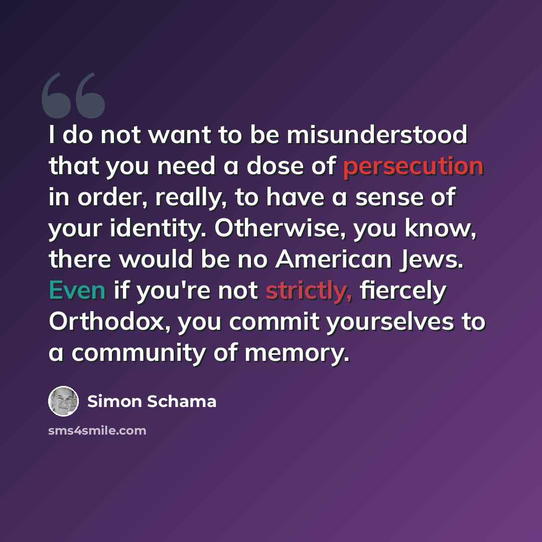 “I do not want to be misunderstood that you need a dose of persecution in order, really, to have a sense of your identity. Otherwise, you know, there would be no American Jews. Even if you're not strictly, fiercely Orthodox, you commit yourselves to a community of memory.” quote by Simon Schama