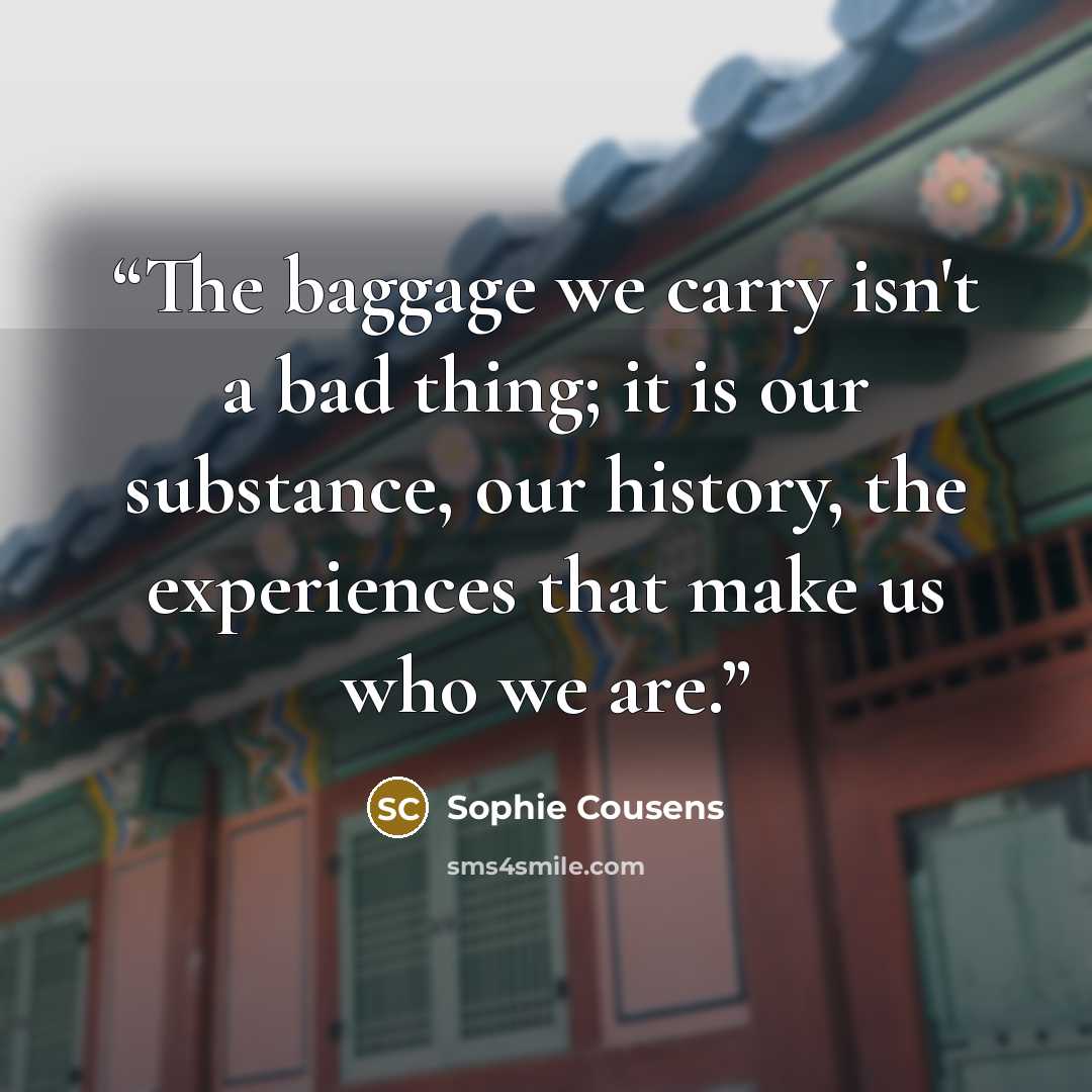“The baggage we carry isn't a bad thing; it is our substance, our history, the experiences that make us who we are.” quote by Sophie Cousens