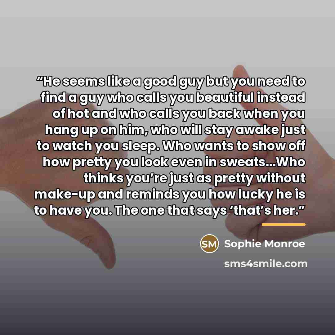 “He seems like a good guy but you need to find a guy who calls you beautiful instead of hot and who calls you back when you hang up on him, who will stay awake just to watch you sleep. Who wants to show off how pretty you look even in sweats...Who thinks you’re just as pretty without make-up and…” quote by Sophie Monroe