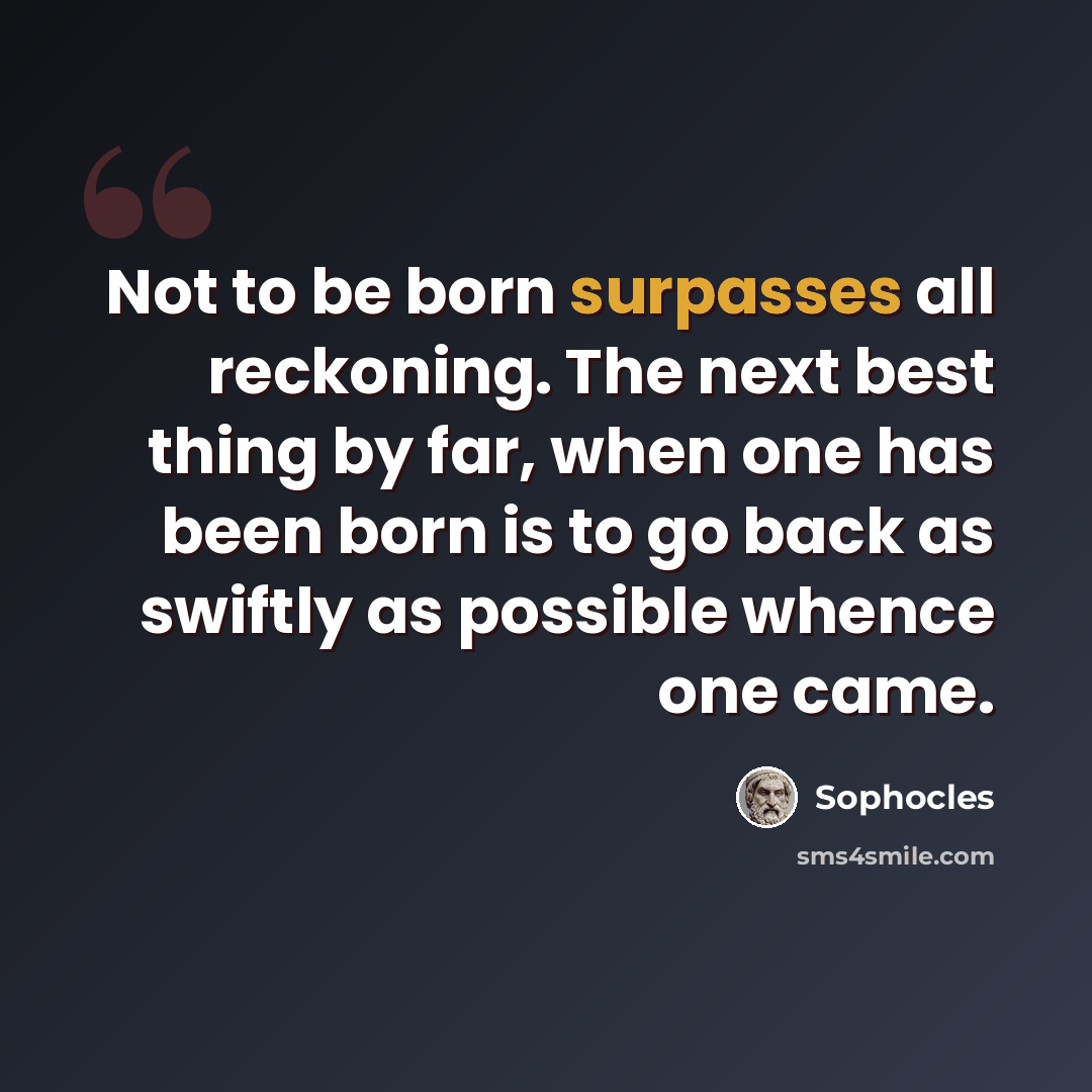 “Not to be born surpasses all reckoning. The next best thing by far, when one has been born is to go back as swiftly as possible whence one came.” quote by Sophocles