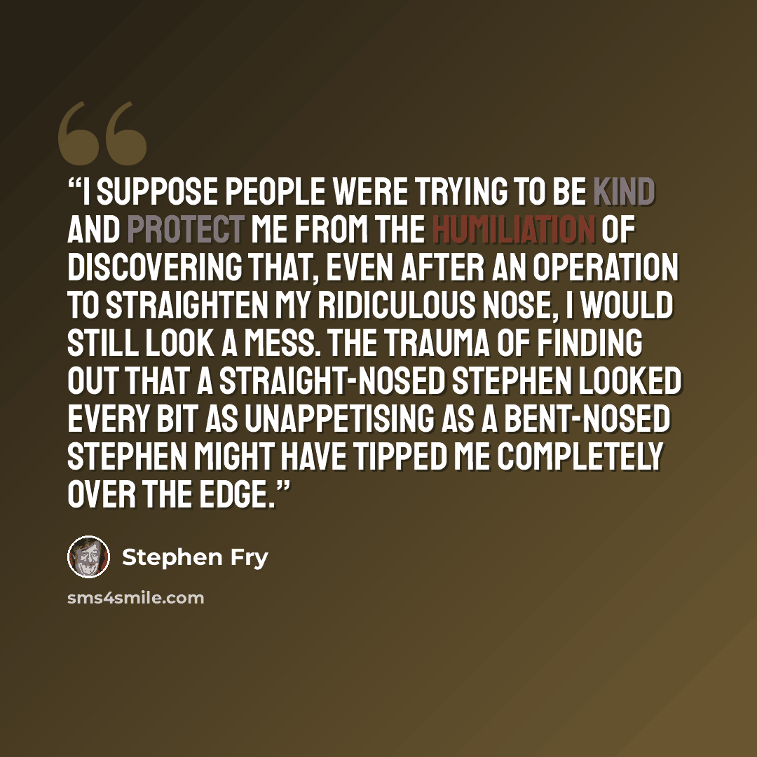 “I suppose people were trying to be kind and protect me from the humiliation of discovering that, even after an operation to straighten my ridiculous nose, I would still look a mess. The trauma of finding out that a straight-nosed Stephen looked every bit as unappetising as a bent-nosed Stephen…” quote by Stephen Fry