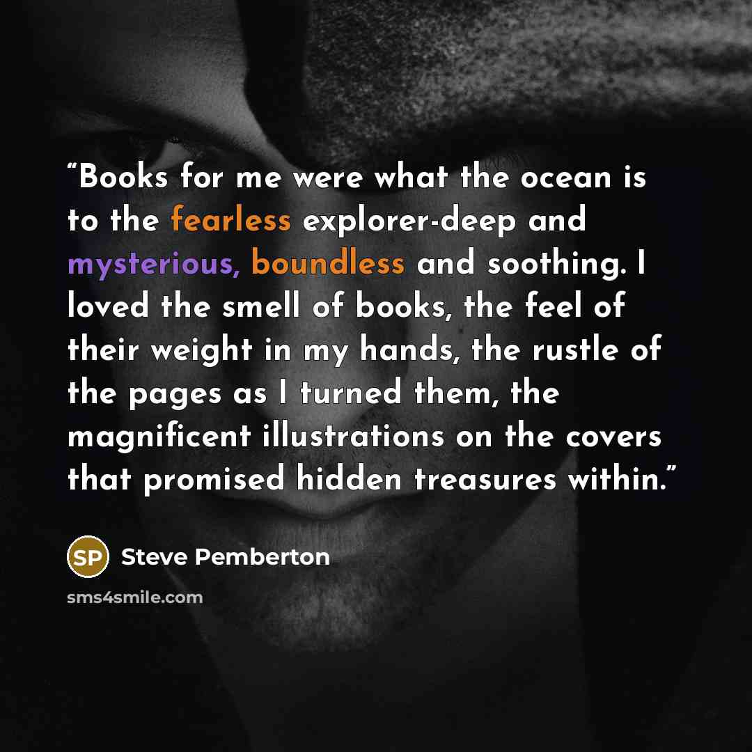 “Books for me were what the ocean is to the fearless explorer-deep and mysterious, boundless and soothing. I loved the smell of books, the feel of their weight in my hands, the rustle of the pages as I turned them, the magnificent illustrations on the covers that promised hidden treasures within.” quote by Steve Pemberton