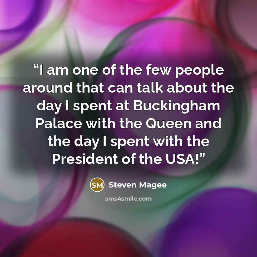 “I am one of the few people around that can talk about the day I spent at Buckingham Palace with the Queen and the day I spent with the President of the USA!” quote by Steven Magee