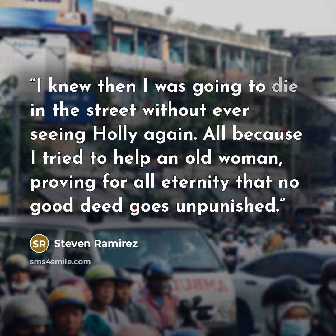 “I knew then I was going to die in the street without ever seeing Holly again. All because I tried to help an old woman, proving for all eternity that no good deed goes unpunished.” quote by Steven Ramirez