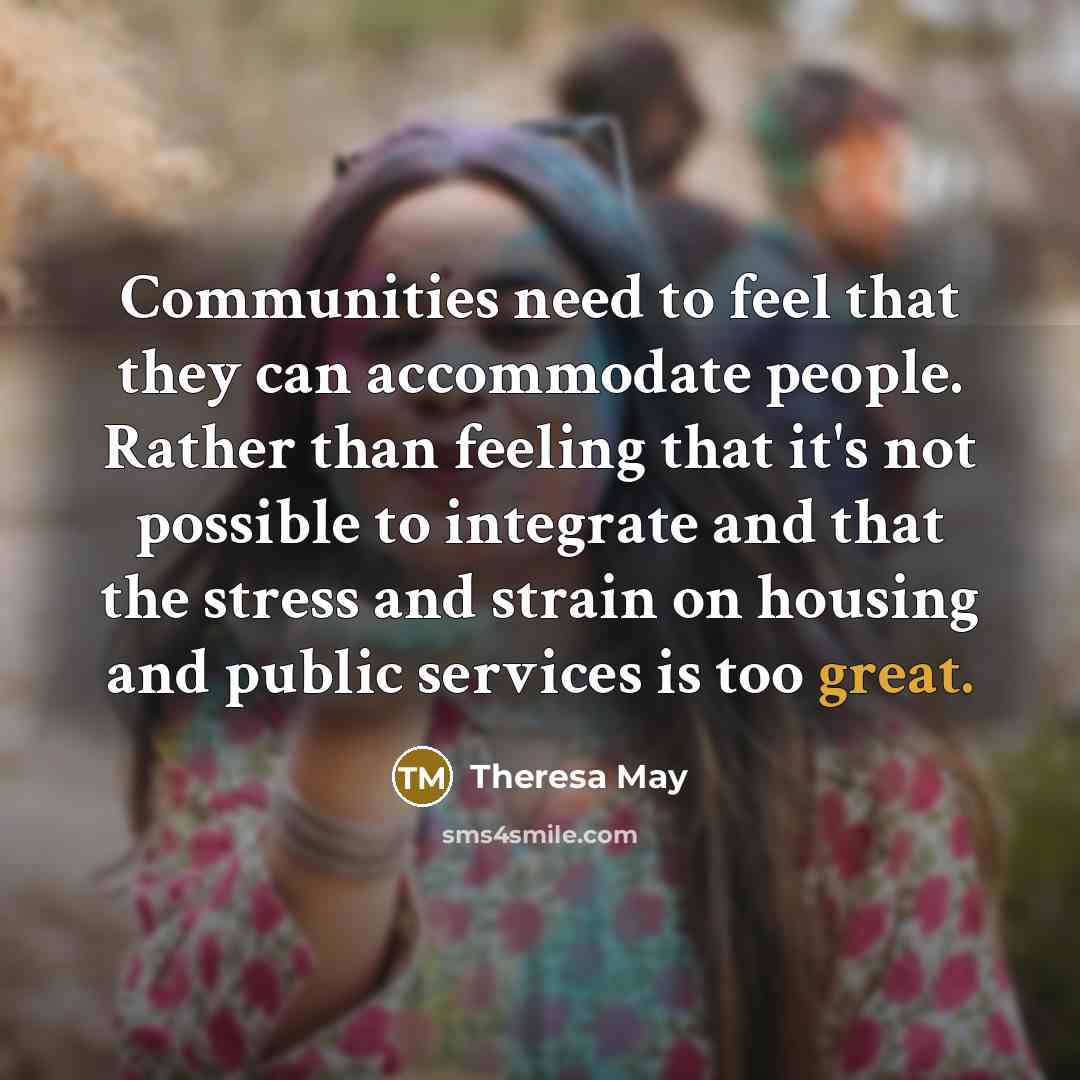 “Communities need to feel that they can accommodate people. Rather than feeling that it's not possible to integrate and that the stress and strain on housing and public services is too great.” quote by Theresa May