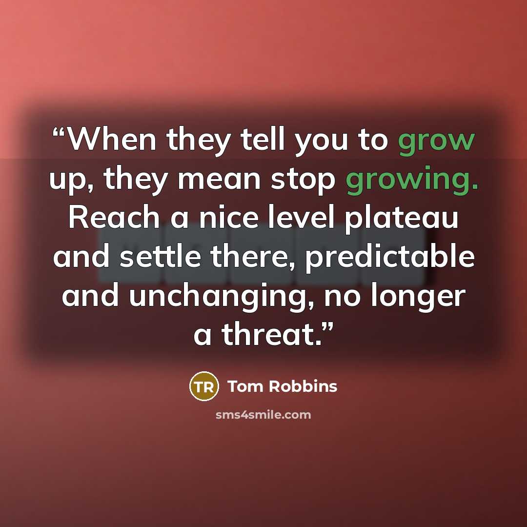 “When they tell you to grow up, they mean stop growing. Reach a nice level plateau and settle there, predictable and unchanging, no longer a threat.” quote by Tom Robbins