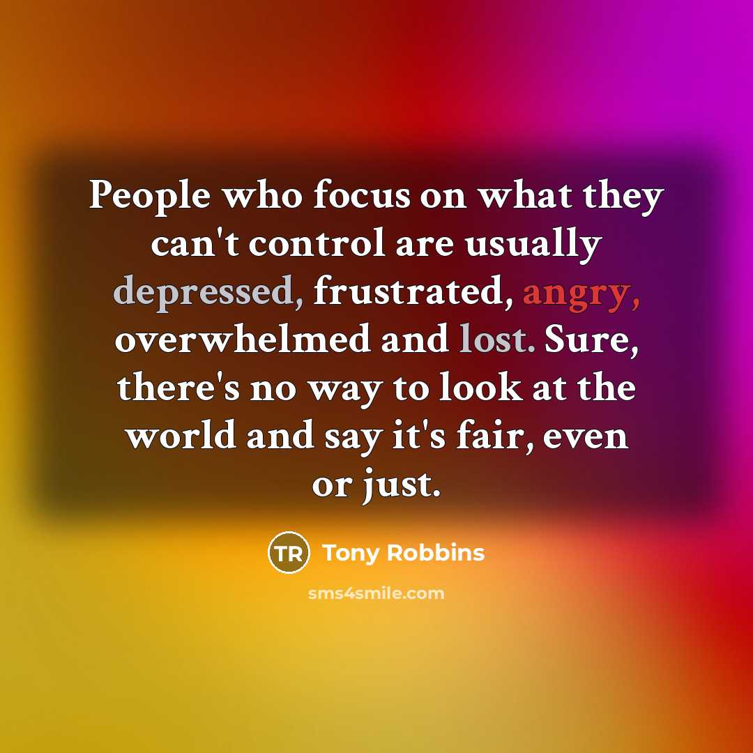 “People who focus on what they can't control are usually depressed, frustrated, angry, overwhelmed and lost. Sure, there's no way to look at the world and say it's fair, even or just.” quote by Tony Robbins
