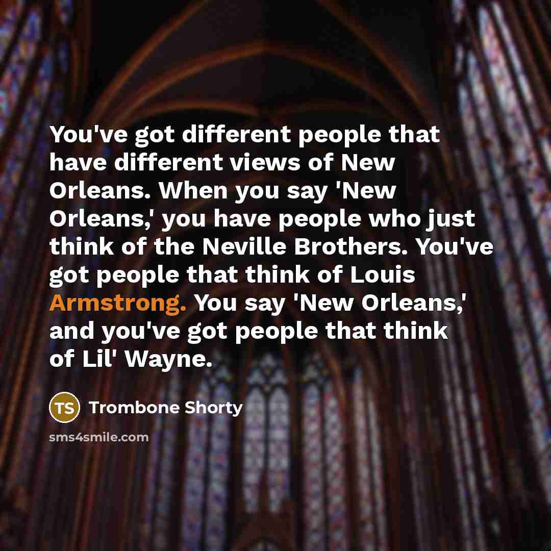 “You've got different people that have different views of New Orleans. When you say 'New Orleans,' you have people who just think of the Neville Brothers. You've got people that think of Louis Armstrong. You say 'New Orleans,' and you've got people that think of Lil' Wayne.” quote by Trombone Shorty