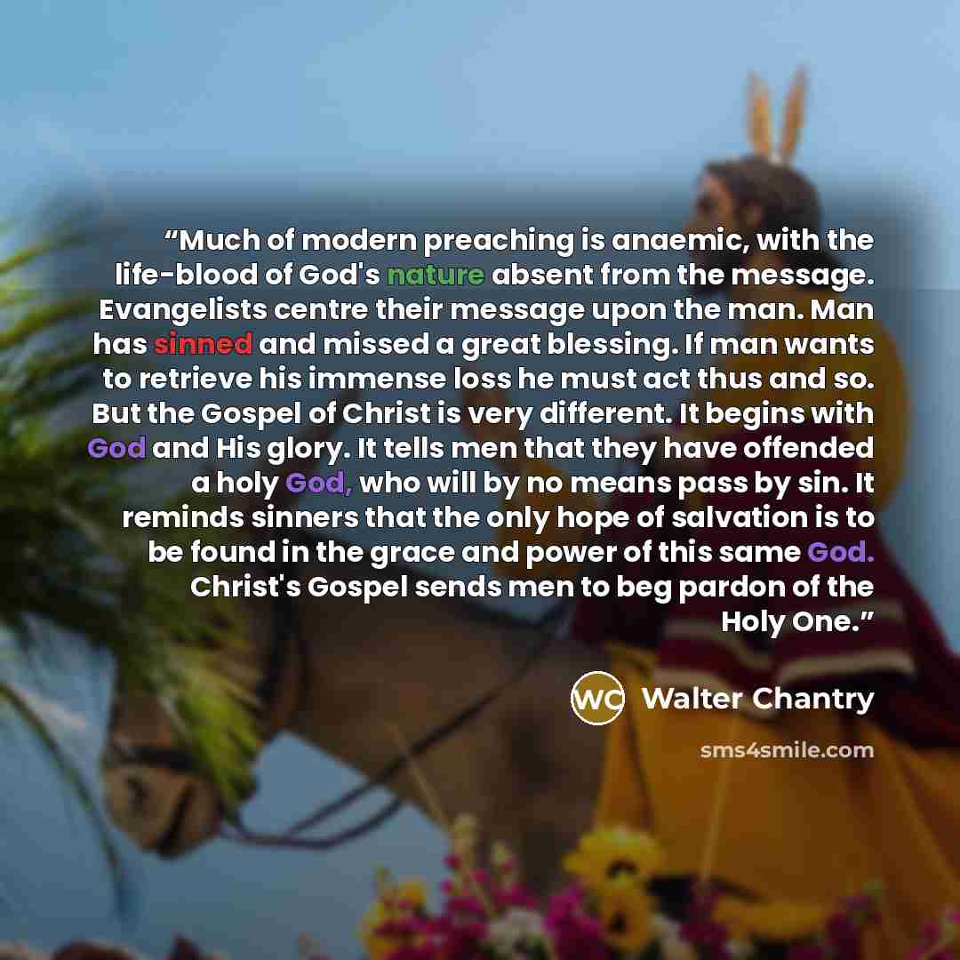 “Much of modern preaching is anaemic, with the life-blood of God's nature absent from the message. Evangelists centre their message upon the man. Man has sinned and missed a great blessing. If man wants to retrieve his immense loss he must act thus and so. But the Gospel of Christ is very…” quote by Walter Chantry