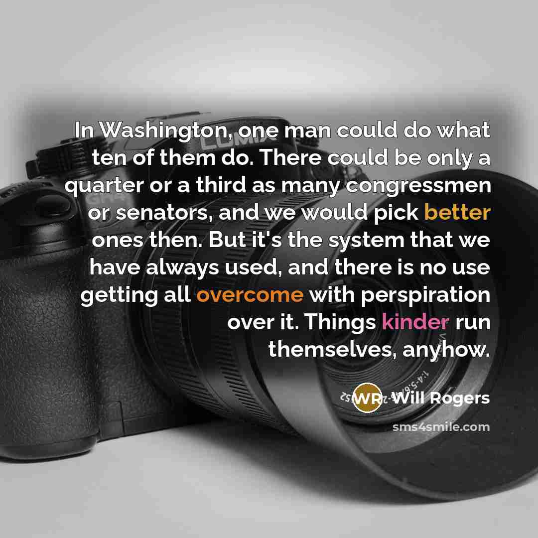 “In Washington, one man could do what ten of them do. There could be only a quarter or a third as many congressmen or senators, and we would pick better ones then. But it's the system that we have always used, and there is no use getting all overcome with perspiration over it. Things kinder run…” quote by Will Rogers